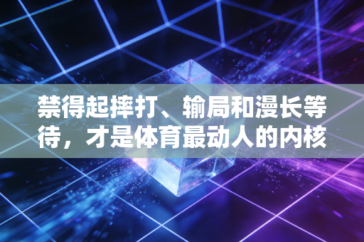 禁得起摔打、输局和漫长等待,才是体育最动人的内核 禁得起摔打、输局和漫长等待,才是体育最动人的内核