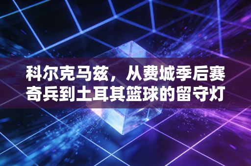 科尔克马兹,从费城季后赛奇兵到土耳其篮球的留守灯塔,没站在聚光灯中央也配得上掌声 科尔克马兹,从费城季后赛奇兵到土耳其篮球的留守灯塔,没站在聚光灯中央也配得上掌声