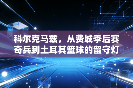 科尔克马兹，从费城季后赛奇兵到土耳其篮球的留守灯塔，没站在聚光灯中央也配得上掌声