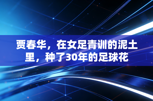 贾春华，在女足青训的泥土里，种了30年的足球花