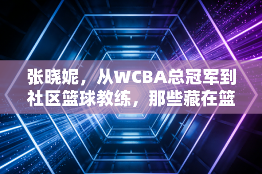 张晓妮,从WCBA总冠军到社区篮球教练,那些藏在篮球缝线里的滚烫人生 张晓妮,从WCBA总冠军到社区篮球教练,那些藏在篮球缝线里的滚烫人生