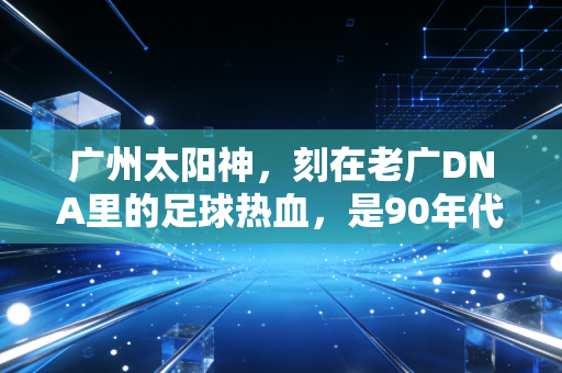 广州太阳神，刻在老广DNA里的足球热血，是90年代羊城街头最燃的集体记忆