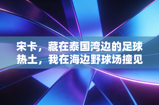 宋卡,藏在泰国湾边的足球热土,我在海边野球场撞见最纯粹的热爱 宋卡,藏在泰国湾边的足球热土,我在海边野球场撞见最纯粹的热爱