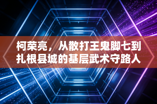 柯荣亮,从散打王鬼脚七到扎根县城的基层武术守路人 柯荣亮,从散打王鬼脚七到扎根县城的基层武术守路人