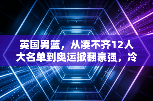 英国男篮,从凑不齐12人大名单到奥运掀翻豪强,冷门从来都藏着普通人都懂的热血逻辑 英国男篮,从凑不齐12人大名单到奥运掀翻豪强,冷门从来都藏着普通人都懂的热血逻辑