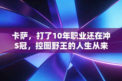 卡萨,打了10年职业还在冲S冠,控图野王的人生从来没有差不多 卡萨,打了10年职业还在冲S冠,控图野王的人生从来没有差不多
