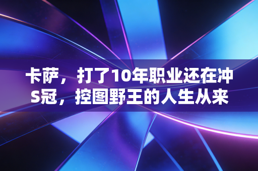 卡萨,打了10年职业还在冲S冠,控图野王的人生从来没有差不多 卡萨,打了10年职业还在冲S冠,控图野王的人生从来没有差不多