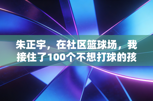 朱正宇,在社区篮球场,我接住了100个不想打球的孩子 朱正宇,在社区篮球场,我接住了100个不想打球的孩子