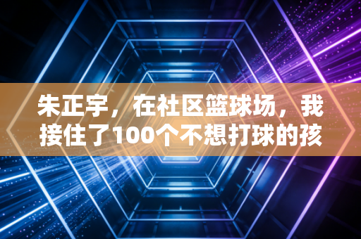 朱正宇,在社区篮球场,我接住了100个不想打球的孩子 朱正宇,在社区篮球场,我接住了100个不想打球的孩子