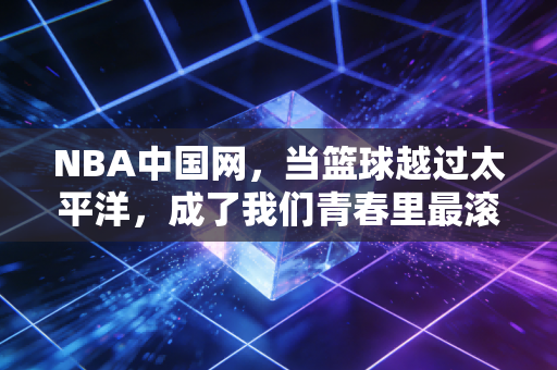 NBA中国网,当篮球越过太平洋,成了我们青春里最滚烫的注脚 NBA中国网,当篮球越过太平洋,成了我们青春里最滚烫的注脚