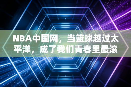 NBA中国网，当篮球越过太平洋，成了我们青春里最滚烫的注脚