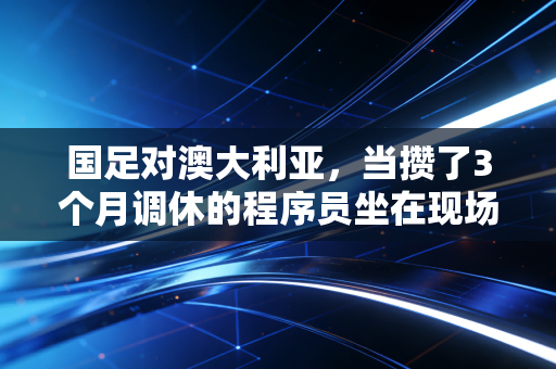 国足对澳大利亚，当攒了3个月调休的程序员坐在现场，我看懂了这支队伍的爱与痛