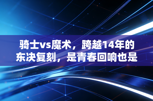 骑士vs魔术，跨越14年的东决复刻，是青春回响也是新生代的破局宣言