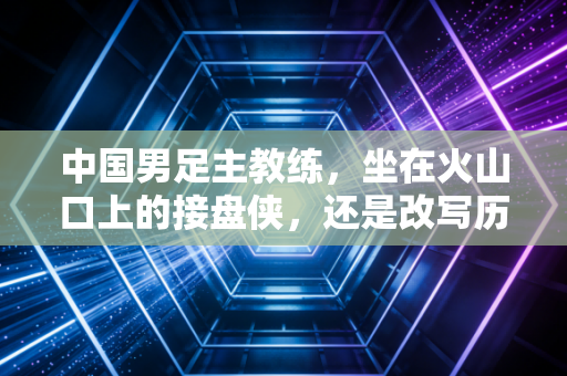 中国男足主教练,坐在火山口上的接盘侠,还是改写历史的造路人? 中国男足主教练,坐在火山口上的接盘侠,还是改写历史的造路人?