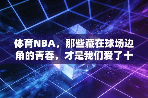 体育NBA，那些藏在球场边角的青春，才是我们爱了十几年的理由