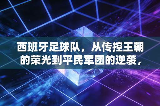 西班牙足球队,从传控王朝的荣光到平民军团的逆袭,原来我们爱的从来不是赢球而已 西班牙足球队,从传控王朝的荣光到平民军团的逆袭,原来我们爱的从来不是赢球而已