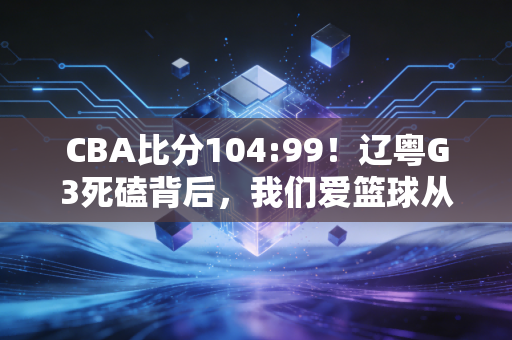 CBA比分104:99!辽粤G3死磕背后,我们爱篮球从来不是只爱一串数字 CBA比分104:99!辽粤G3死磕背后,我们爱篮球从来不是只爱一串数字