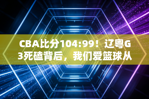 CBA比分104:99！辽粤G3死磕背后，我们爱篮球从来不是只爱一串数字