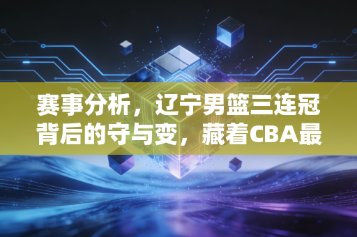 赛事分析,辽宁男篮三连冠背后的守与变,藏着CBA最该走的路 赛事分析,辽宁男篮三连冠背后的守与变,藏着CBA最该走的路