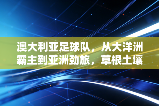 澳大利亚足球队,从大洋洲霸主到亚洲劲旅,草根土壤里长出的足球硬骨头 澳大利亚足球队,从大洋洲霸主到亚洲劲旅,草根土壤里长出的足球硬骨头