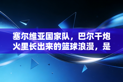 塞尔维亚国家队，巴尔干炮火里长出来的篮球浪漫，是普通人也能攥住的光
