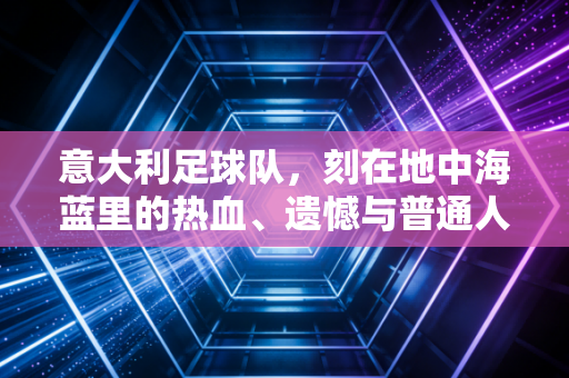 意大利足球队,刻在地中海蓝里的热血、遗憾与普通人的青春注脚 意大利足球队,刻在地中海蓝里的热血、遗憾与普通人的青春注脚