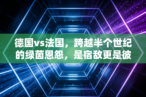 德国vs法国,跨越半个世纪的绿茵恩怨,是宿敌更是彼此的成长镜像 德国vs法国,跨越半个世纪的绿茵恩怨,是宿敌更是彼此的成长镜像