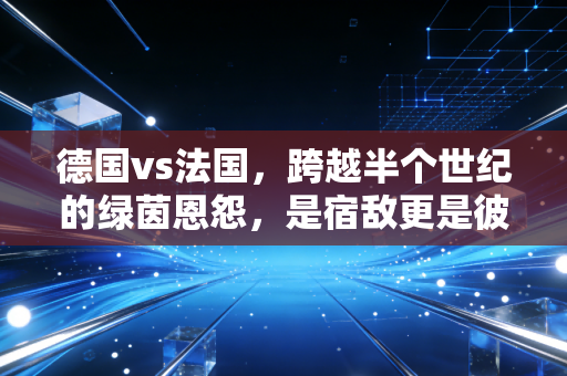 德国vs法国,跨越半个世纪的绿茵恩怨,是宿敌更是彼此的成长镜像 德国vs法国,跨越半个世纪的绿茵恩怨,是宿敌更是彼此的成长镜像