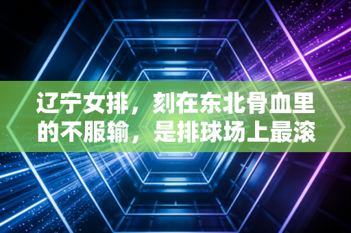 辽宁女排，刻在东北骨血里的不服输，是排球场上最滚烫的烟火