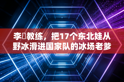 李凖教练,把17个东北娃从野冰滑进国家队的冰场老爹 李凖教练,把17个东北娃从野冰滑进国家队的冰场老爹
