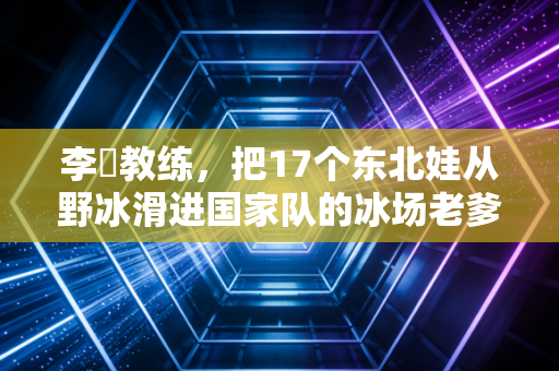 李凖教练,把17个东北娃从野冰滑进国家队的冰场老爹 李凖教练,把17个东北娃从野冰滑进国家队的冰场老爹