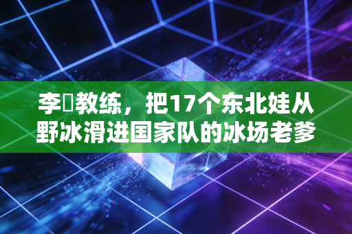 李凖教练，把17个东北娃从野冰滑进国家队的冰场老爹