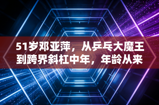 51岁邓亚萍,从乒乓大魔王到跨界斜杠中年,年龄从来不是人生的限制项 51岁邓亚萍,从乒乓大魔王到跨界斜杠中年,年龄从来不是人生的限制项