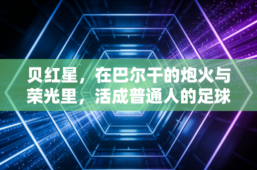 贝红星,在巴尔干的炮火与荣光里,活成普通人的足球信仰 贝红星,在巴尔干的炮火与荣光里,活成普通人的足球信仰
