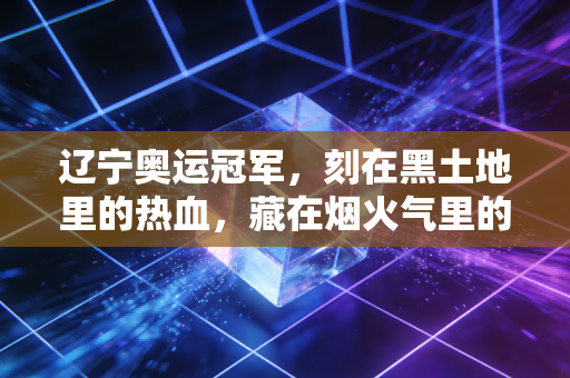 辽宁奥运冠军，刻在黑土地里的热血，藏在烟火气里的傲骨