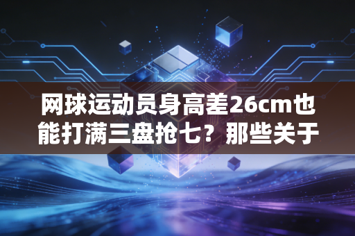 网球运动员身高差26cm也能打满三盘抢七?那些关于身高的误区,我看了12年球才搞懂 网球运动员身高差26cm也能打满三盘抢七?那些关于身高的误区,我看了12年球才搞懂