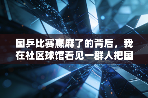 国乒比赛赢麻了的背后,我在社区球馆看见一群人把国球精神过成了日子 国乒比赛赢麻了的背后,我在社区球馆看见一群人把国球精神过成了日子