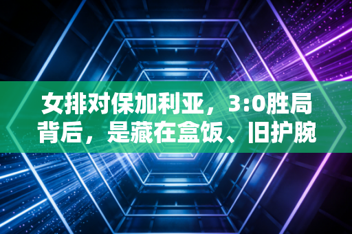 女排对保加利亚,3:0胜局背后,是藏在盒饭、旧护腕和18条未读消息里的普通人英雄主义 女排对保加利亚,3:0胜局背后,是藏在盒饭、旧护腕和18条未读消息里的普通人英雄主义