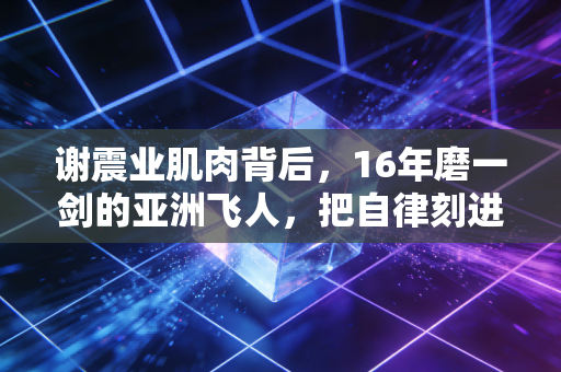 谢震业肌肉背后，16年磨一剑的亚洲飞人，把自律刻进了每一寸肌理