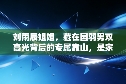 刘雨辰姐姐，藏在国羽男双高光背后的专属靠山，是家人更是并肩的同路人