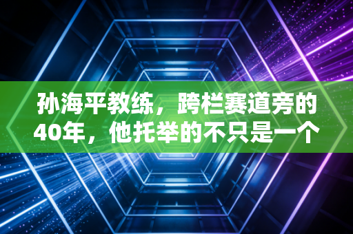 孙海平教练,跨栏赛道旁的40年,他托举的不只是一个飞人 孙海平教练,跨栏赛道旁的40年,他托举的不只是一个飞人