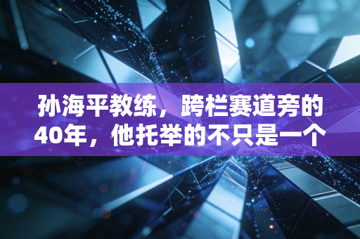 孙海平教练,跨栏赛道旁的40年,他托举的不只是一个飞人 孙海平教练,跨栏赛道旁的40年,他托举的不只是一个飞人