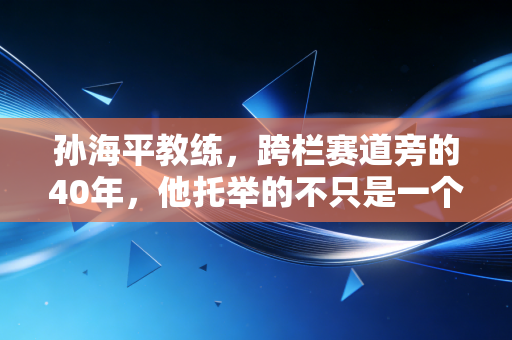 孙海平教练，跨栏赛道旁的40年，他托举的不只是一个飞人