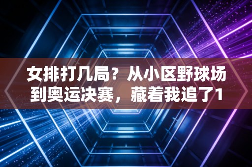 女排打几局？从小区野球场到奥运决赛，藏着我追了12年的排球情怀