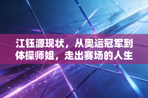 江钰源现状，从奥运冠军到体操师姐，走出赛场的人生照样闪着光
