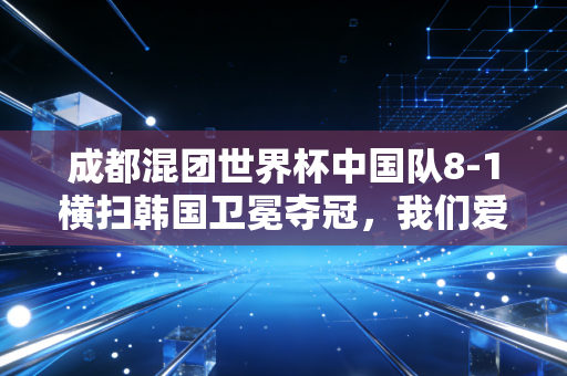成都混团世界杯中国队8-1横扫韩国卫冕夺冠,我们爱的国球,从来都不只是赢这么简单 成都混团世界杯中国队8-1横扫韩国卫冕夺冠,我们爱的国球,从来都不只是赢这么简单