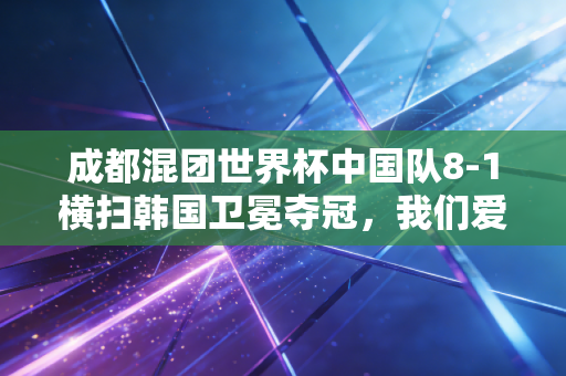 成都混团世界杯中国队8-1横扫韩国卫冕夺冠，我们爱的国球，从来都不只是赢这么简单