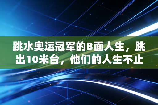 跳水奥运冠军的B面人生,跳出10米台,他们的人生不止满分水花 跳水奥运冠军的B面人生,跳出10米台,他们的人生不止满分水花