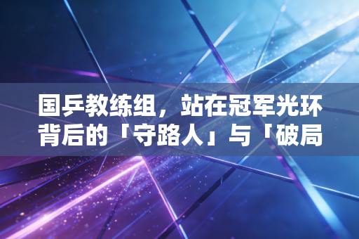 国乒教练组,站在冠军光环背后的「守路人」与「破局者」 国乒教练组,站在冠军光环背后的「守路人」与「破局者」