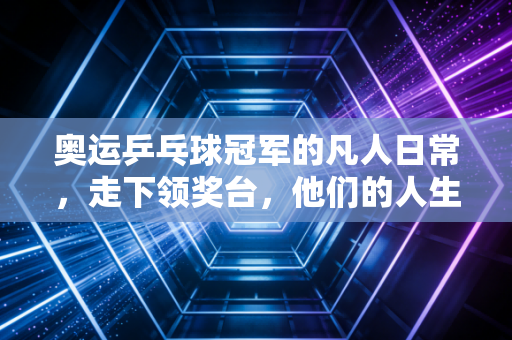奥运乒乓球冠军的凡人日常,走下领奖台,他们的人生远不止球拍和金牌 奥运乒乓球冠军的凡人日常,走下领奖台,他们的人生远不止球拍和金牌